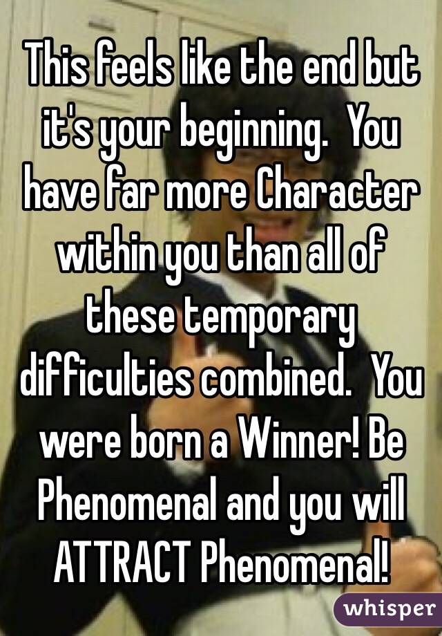 This feels like the end but it's your beginning.  You have far more Character within you than all of these temporary difficulties combined.  You were born a Winner! Be Phenomenal and you will ATTRACT Phenomenal! 