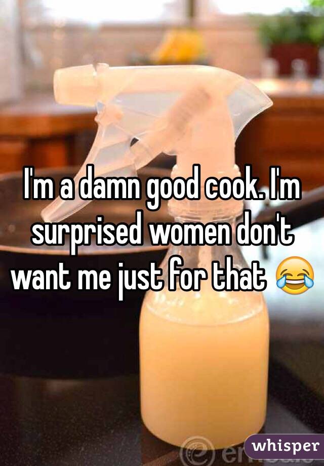 I'm a damn good cook. I'm surprised women don't want me just for that 😂
