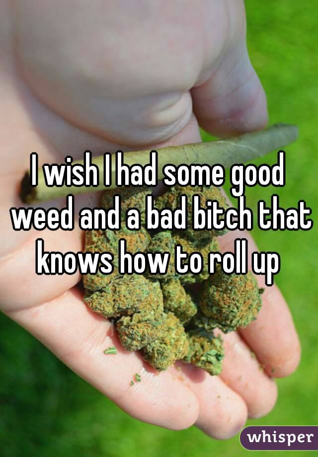 I wish I had some good weed and a bad bitch that knows how to roll up 