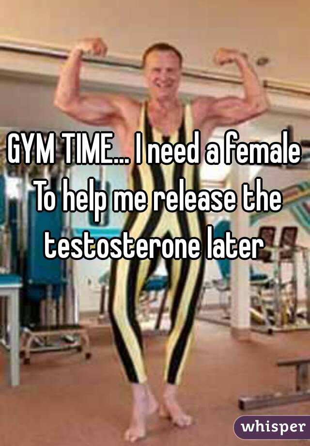 GYM TIME... I need a female To help me release the testosterone later 