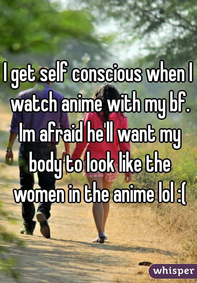 I get self conscious when I watch anime with my bf. Im afraid he'll want my body to look like the women in the anime lol :(