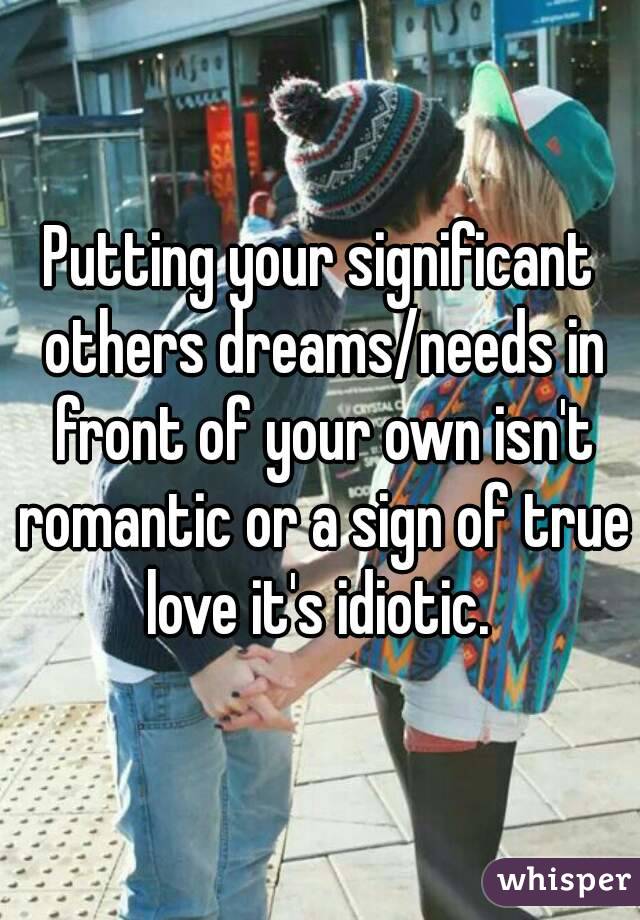 Putting your significant others dreams/needs in front of your own isn't romantic or a sign of true love it's idiotic. 
