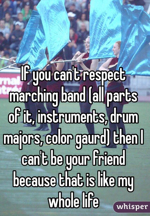 If you can't respect marching band (all parts of it, instruments, drum majors, color gaurd) then I can't be your friend because that is like my whole life