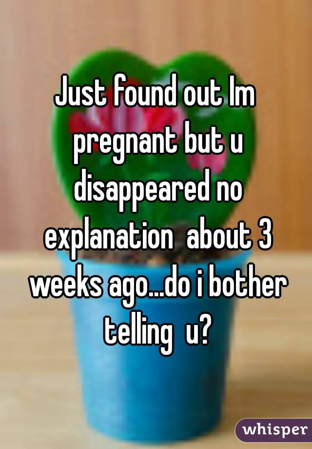 Just found out Im pregnant but u disappeared no explanation  about 3 weeks ago...do i bother telling  u?