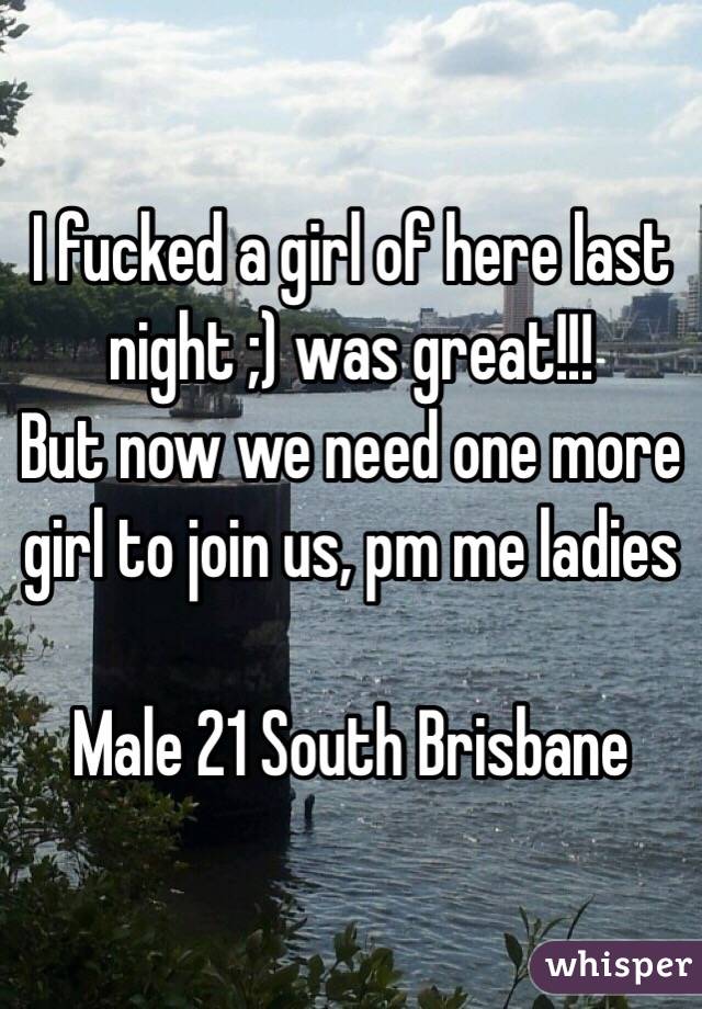 I fucked a girl of here last night ;) was great!!! 
But now we need one more girl to join us, pm me ladies 

Male 21 South Brisbane 