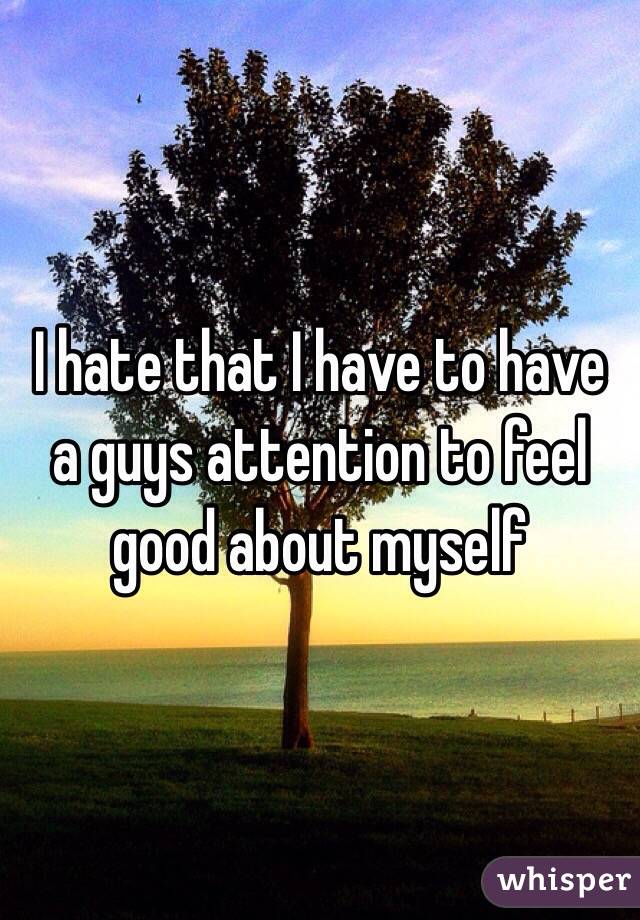 I hate that I have to have a guys attention to feel good about myself 