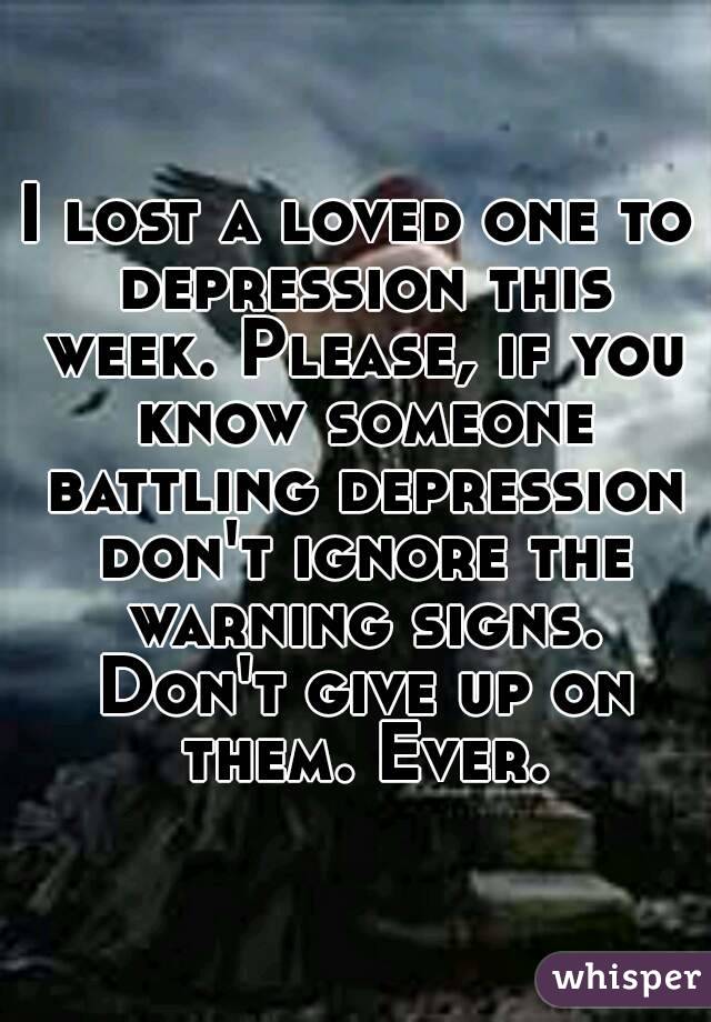 I lost a loved one to depression this week. Please, if you know someone battling depression don't ignore the warning signs. Don't give up on them. Ever.