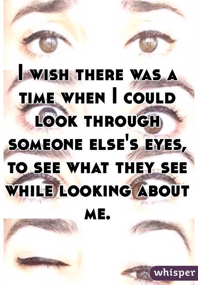 I wish there was a time when I could look through someone else's eyes, to see what they see while looking about me.