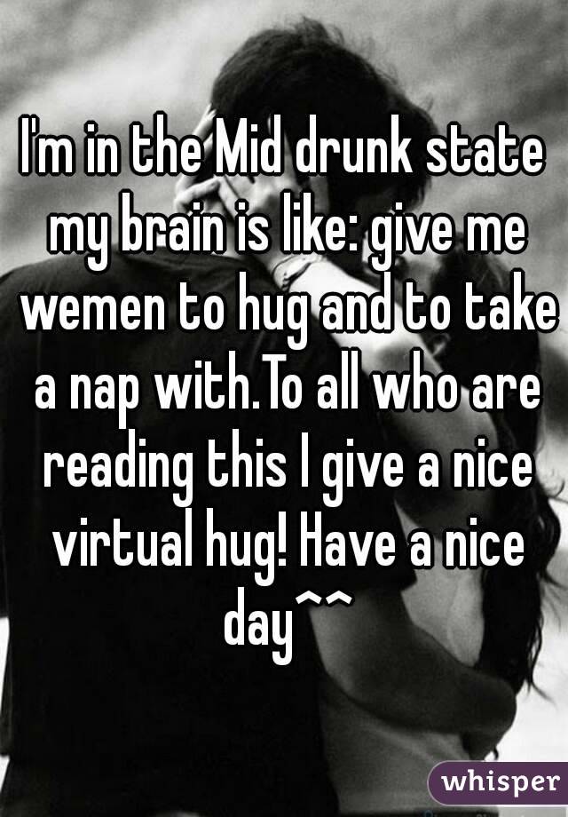 I'm in the Mid drunk state my brain is like: give me wemen to hug and to take a nap with.To all who are reading this I give a nice virtual hug! Have a nice day^^