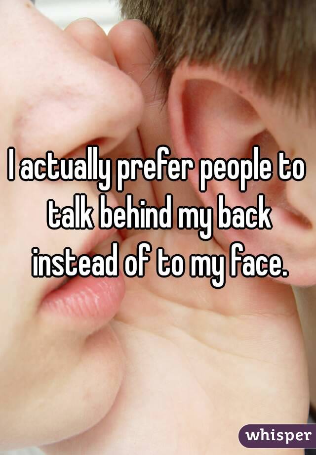 I actually prefer people to talk behind my back instead of to my face.