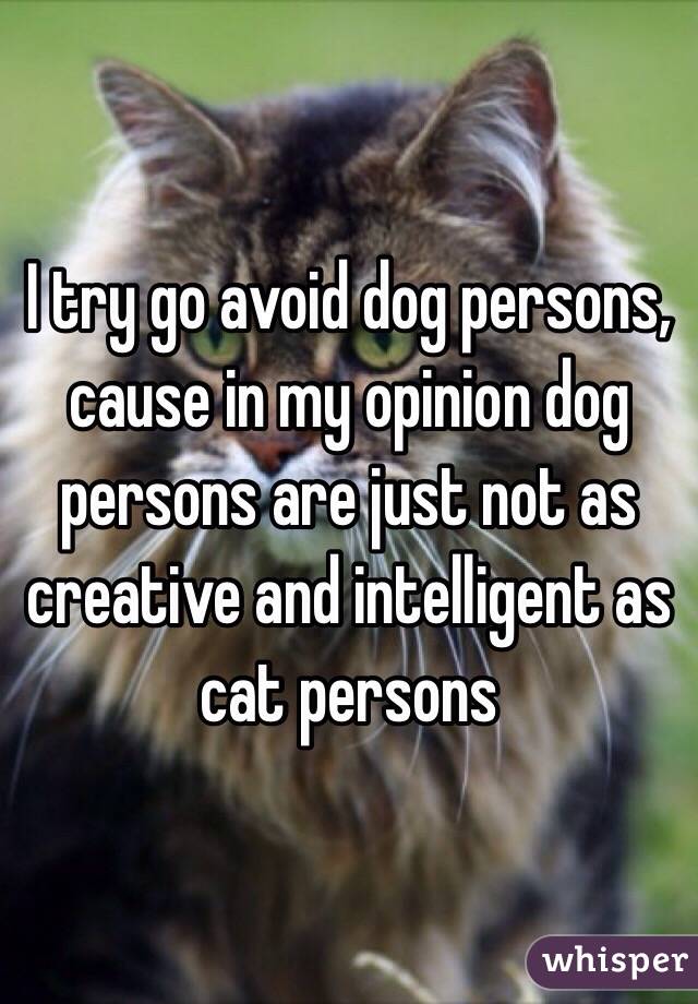 I try go avoid dog persons,
cause in my opinion dog persons are just not as
creative and intelligent as
cat persons