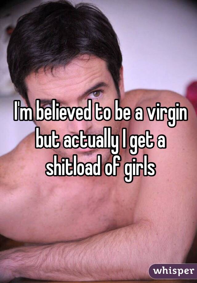 I'm believed to be a virgin but actually I get a shitload of girls
