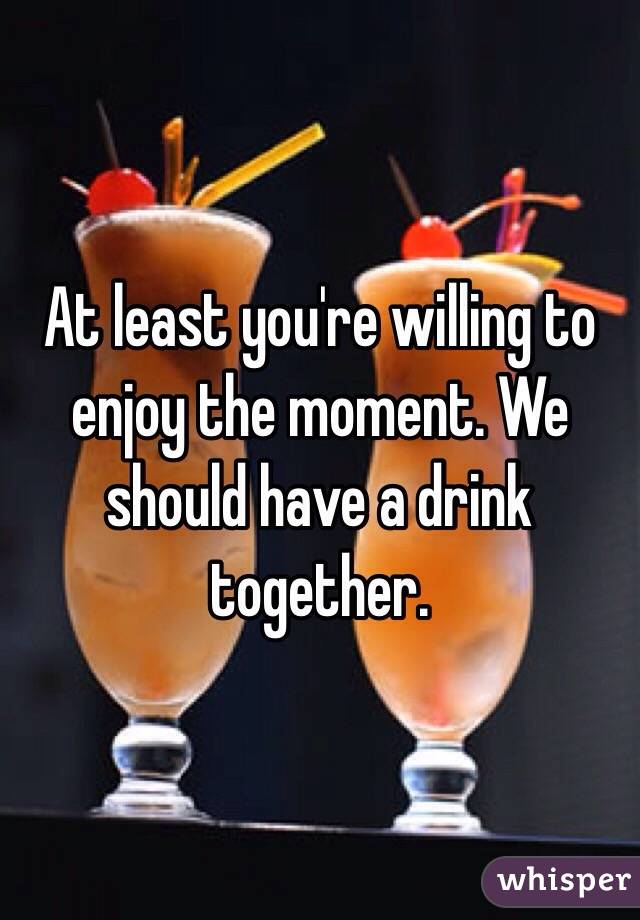 At least you're willing to enjoy the moment. We should have a drink together. 