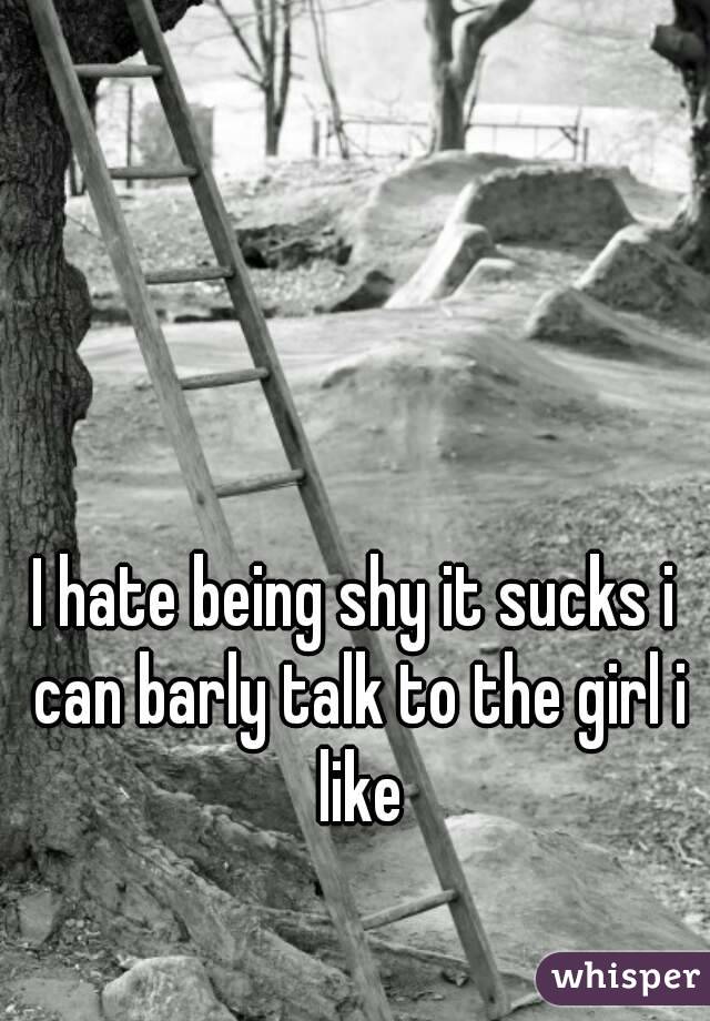 I hate being shy it sucks i can barly talk to the girl i like