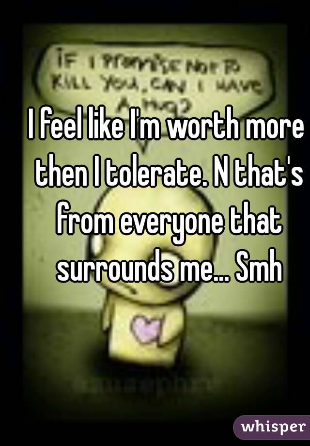 I feel like I'm worth more then I tolerate. N that's from everyone that surrounds me... Smh