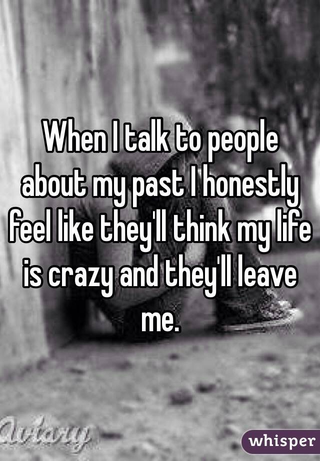 When I talk to people about my past I honestly feel like they'll think my life is crazy and they'll leave me. 