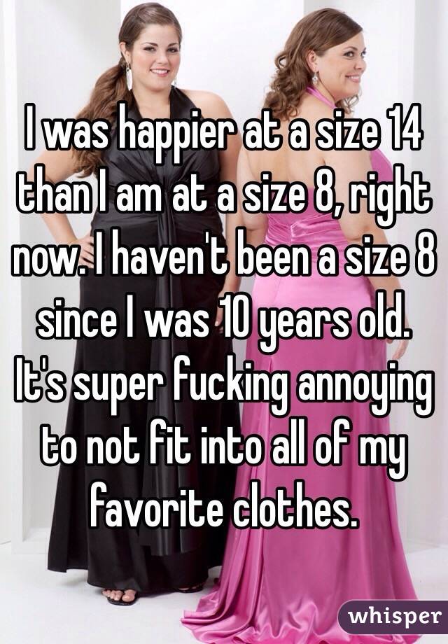 I was happier at a size 14 than I am at a size 8, right now. I haven't been a size 8 since I was 10 years old. It's super fucking annoying to not fit into all of my favorite clothes. 