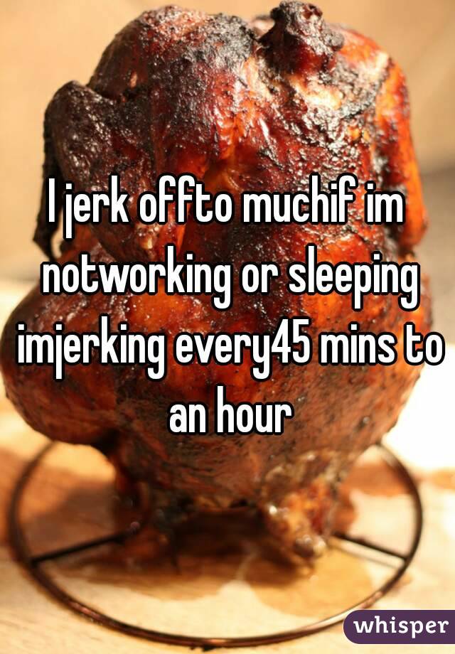 I jerk offto muchif im notworking or sleeping imjerking every45 mins to an hour