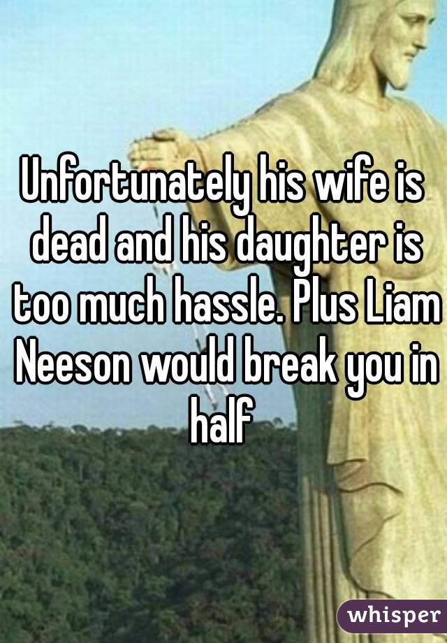 Unfortunately his wife is dead and his daughter is too much hassle. Plus Liam Neeson would break you in half 
