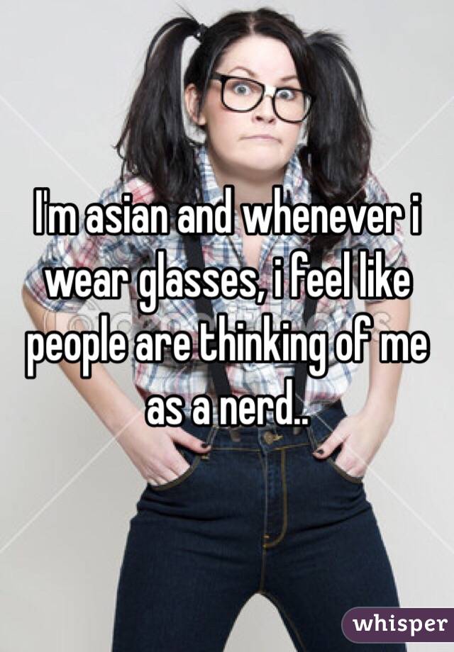 I'm asian and whenever i wear glasses, i feel like people are thinking of me as a nerd..