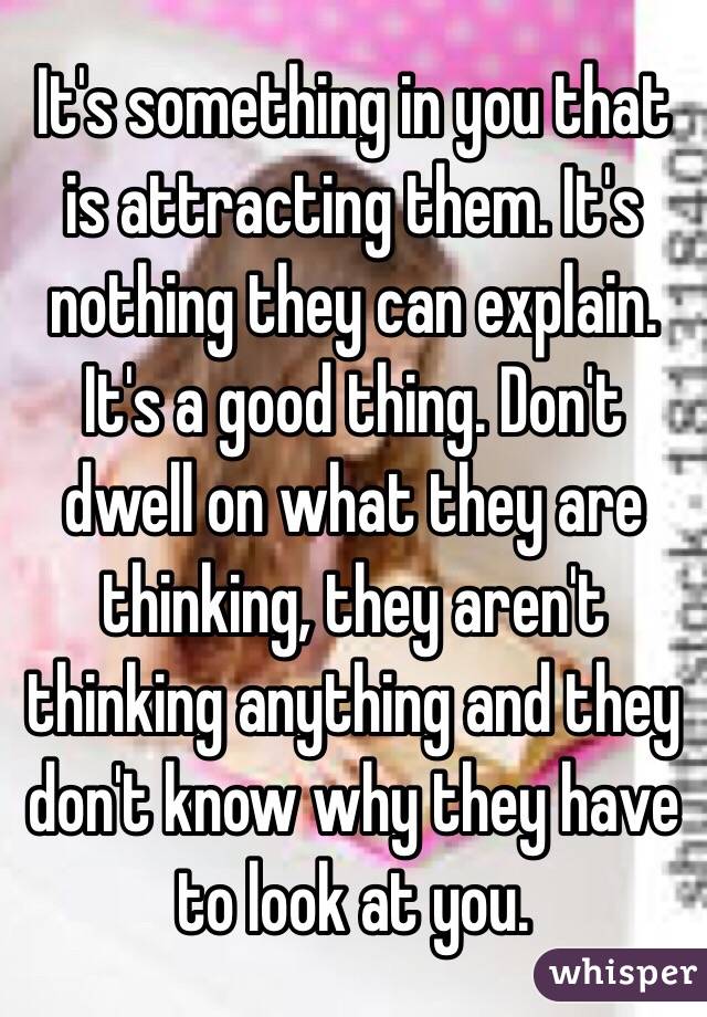 It's something in you that is attracting them. It's nothing they can explain. It's a good thing. Don't dwell on what they are thinking, they aren't thinking anything and they don't know why they have to look at you. 