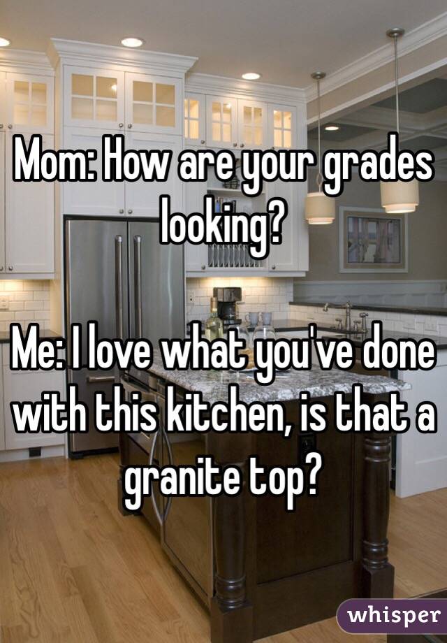 Mom: How are your grades looking?

Me: I love what you've done with this kitchen, is that a granite top? 