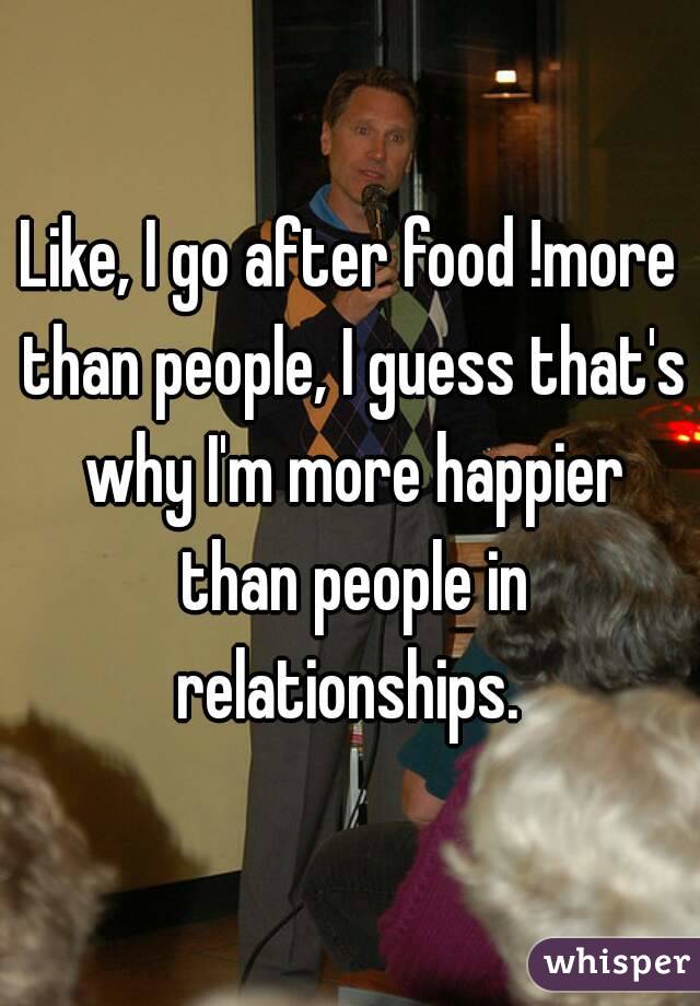 Like, I go after food !more than people, I guess that's why I'm more happier than people in relationships. 