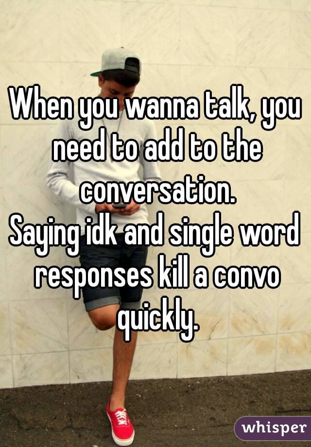 When you wanna talk, you need to add to the conversation.
Saying idk and single word responses kill a convo quickly.