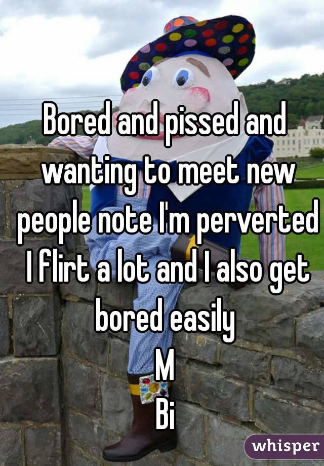 Bored and pissed and wanting to meet new people note I'm perverted I flirt a lot and I also get bored easily 
M
Bi