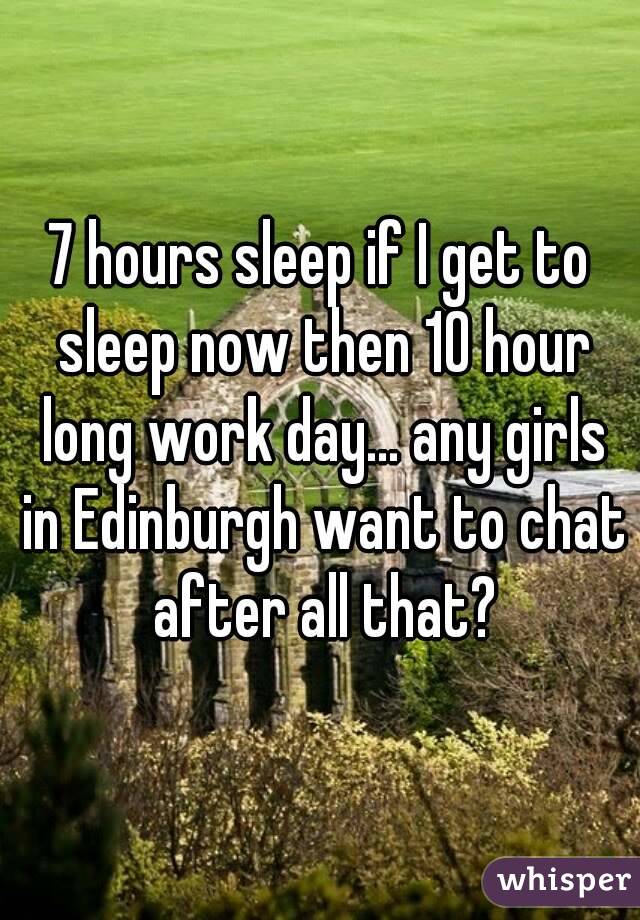 7 hours sleep if I get to sleep now then 10 hour long work day... any girls in Edinburgh want to chat after all that?