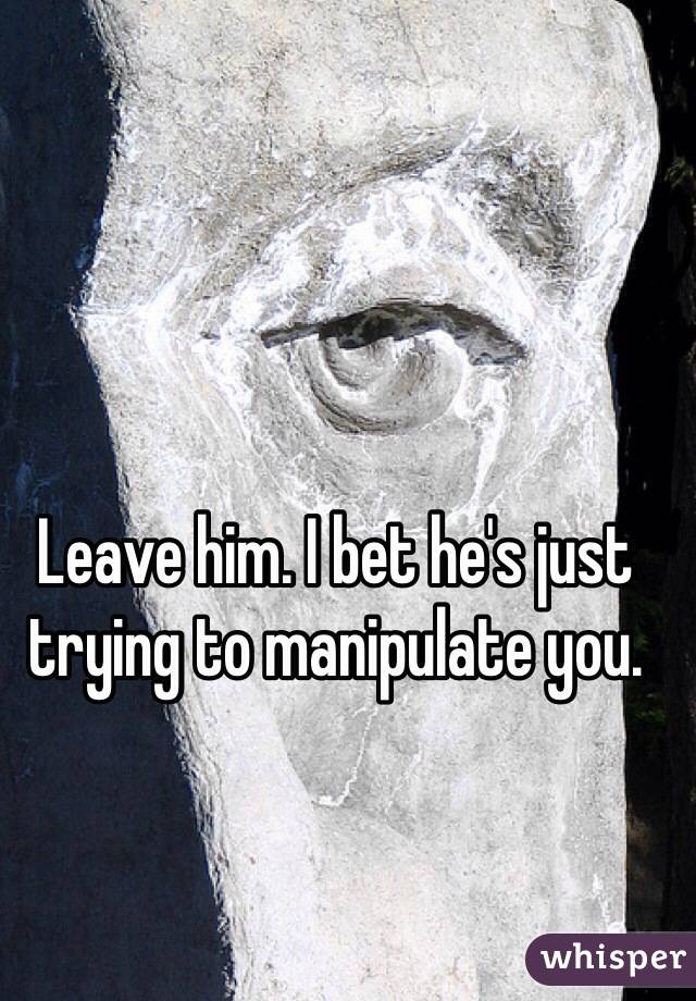 Leave him. I bet he's just trying to manipulate you. 