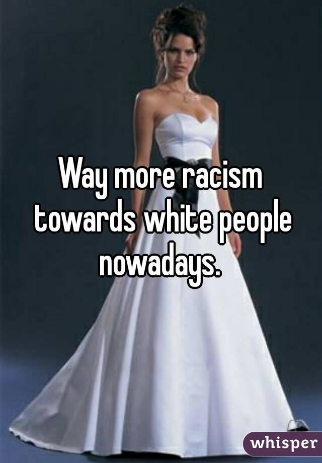 Way more racism towards white people nowadays. 