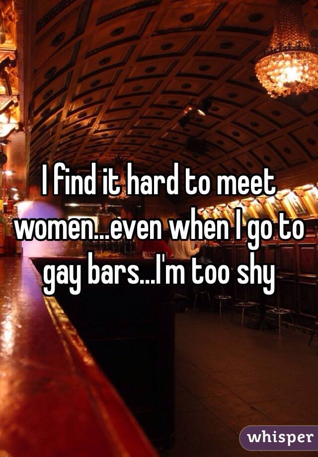 I find it hard to meet women...even when I go to gay bars...I'm too shy