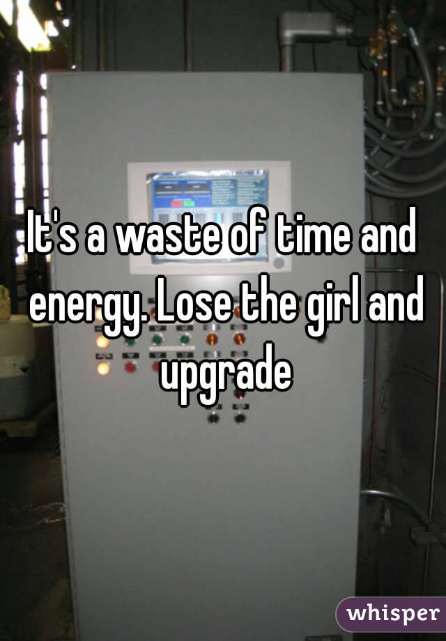 It's a waste of time and energy. Lose the girl and upgrade