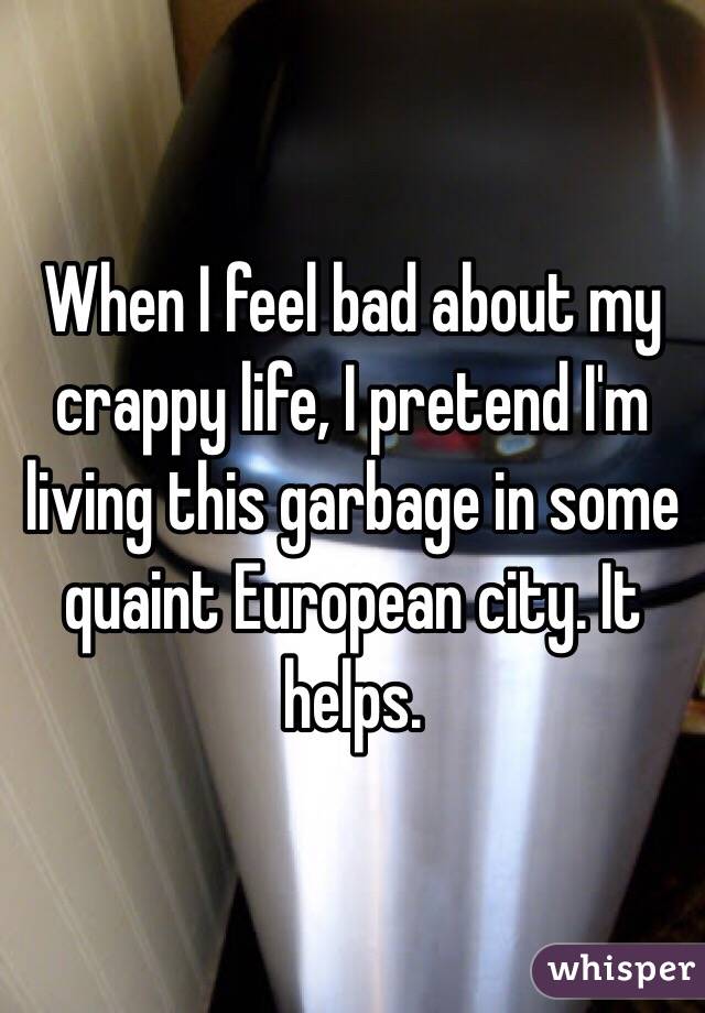 When I feel bad about my crappy life, I pretend I'm living this garbage in some quaint European city. It helps.