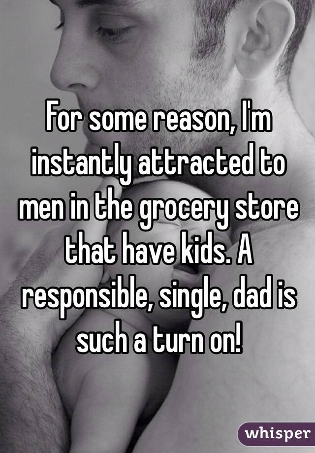For some reason, I'm instantly attracted to men in the grocery store that have kids. A  responsible, single, dad is such a turn on!