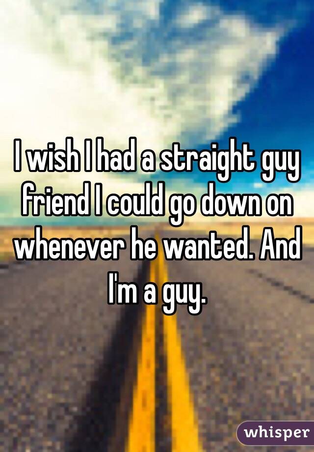 I wish I had a straight guy friend I could go down on whenever he wanted. And I'm a guy.