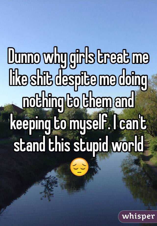 Dunno why girls treat me like shit despite me doing nothing to them and keeping to myself. I can't stand this stupid world 😔