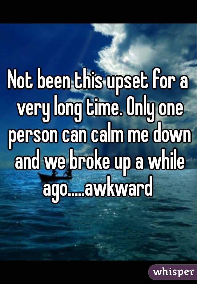Not been this upset for a very long time. Only one person can calm me down and we broke up a while ago.....awkward 