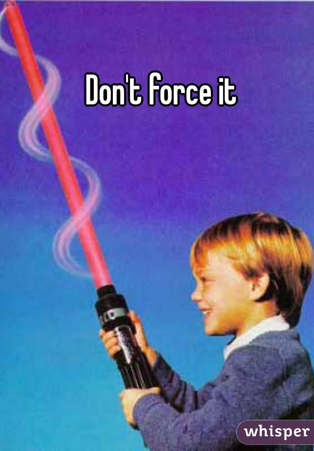 Don't force it