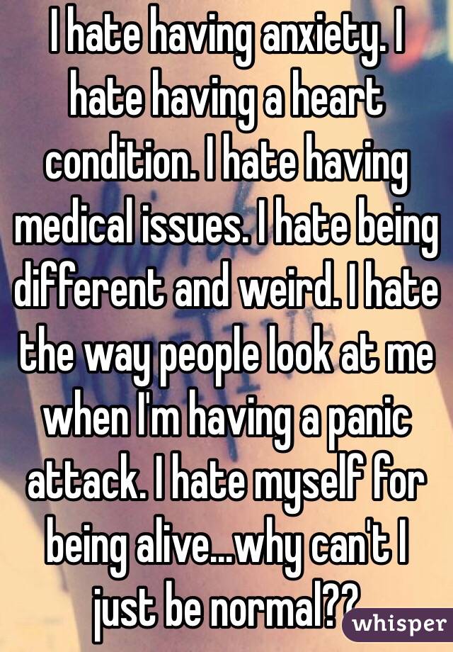 I hate having anxiety. I hate having a heart condition. I hate having medical issues. I hate being different and weird. I hate the way people look at me when I'm having a panic attack. I hate myself for being alive...why can't I just be normal??