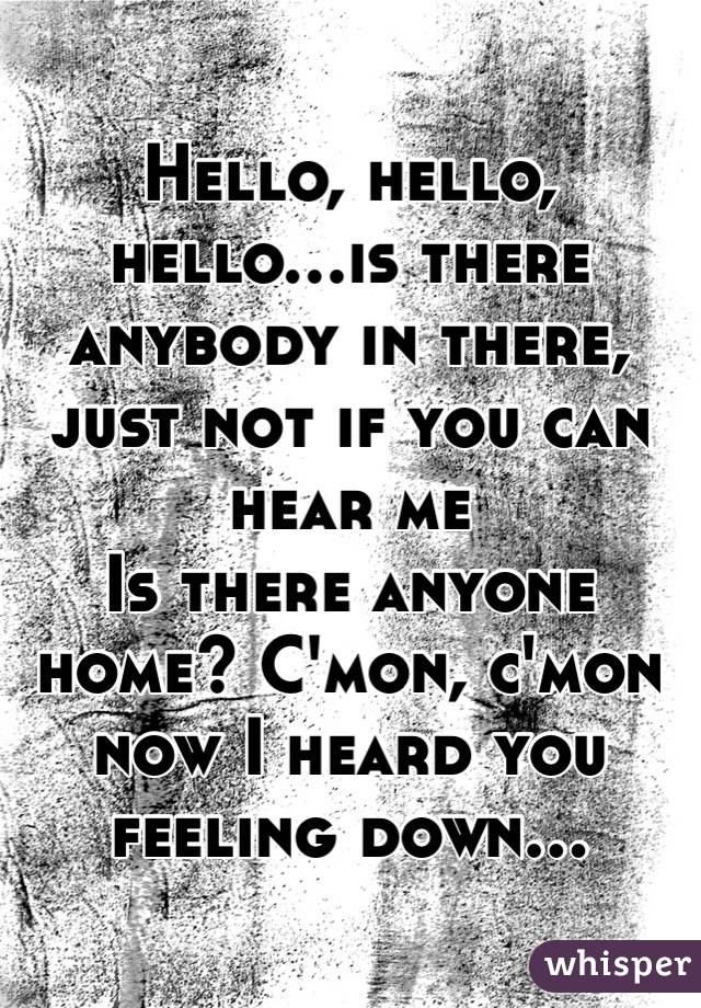 Hello, hello, hello...is there anybody in there, just not if you can hear me 
Is there anyone home? C'mon, c'mon now I heard you feeling down...
