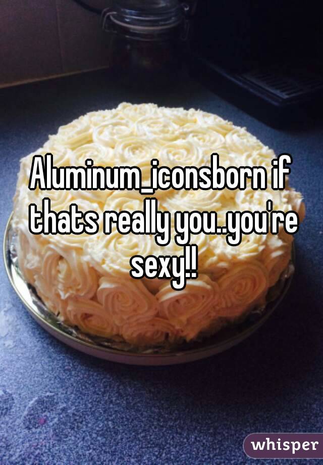Aluminum_iconsborn if thats really you..you're sexy!!