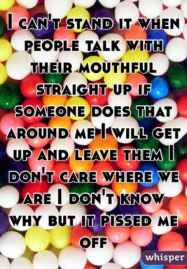 I can't stand it when people talk with their mouthful straight up if someone does that around me I will get up and leave them I don't care where we are I don't know why but it pissed me off