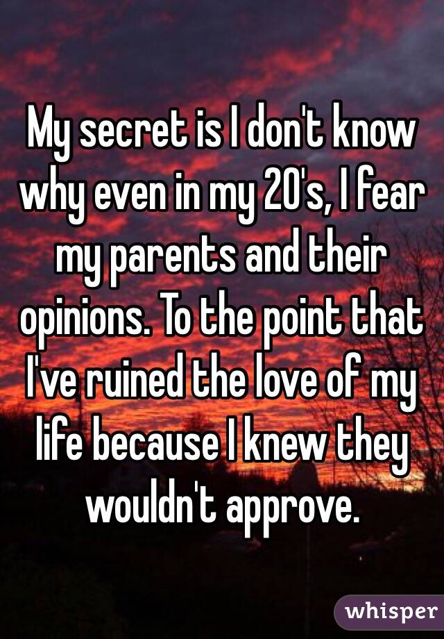 My secret is I don't know why even in my 20's, I fear my parents and their opinions. To the point that I've ruined the love of my life because I knew they wouldn't approve.