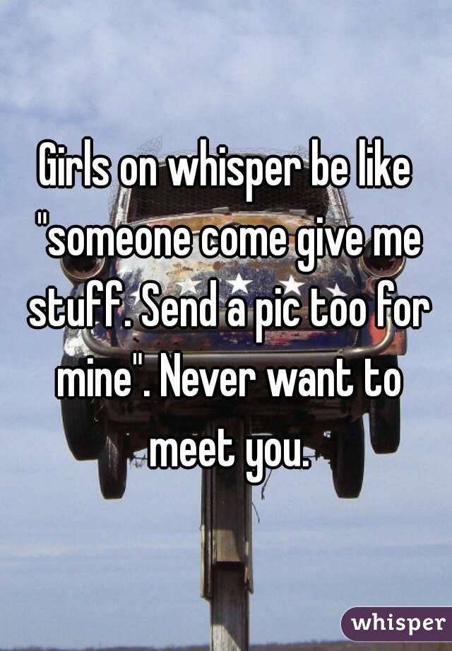 Girls on whisper be like "someone come give me stuff. Send a pic too for mine". Never want to meet you.