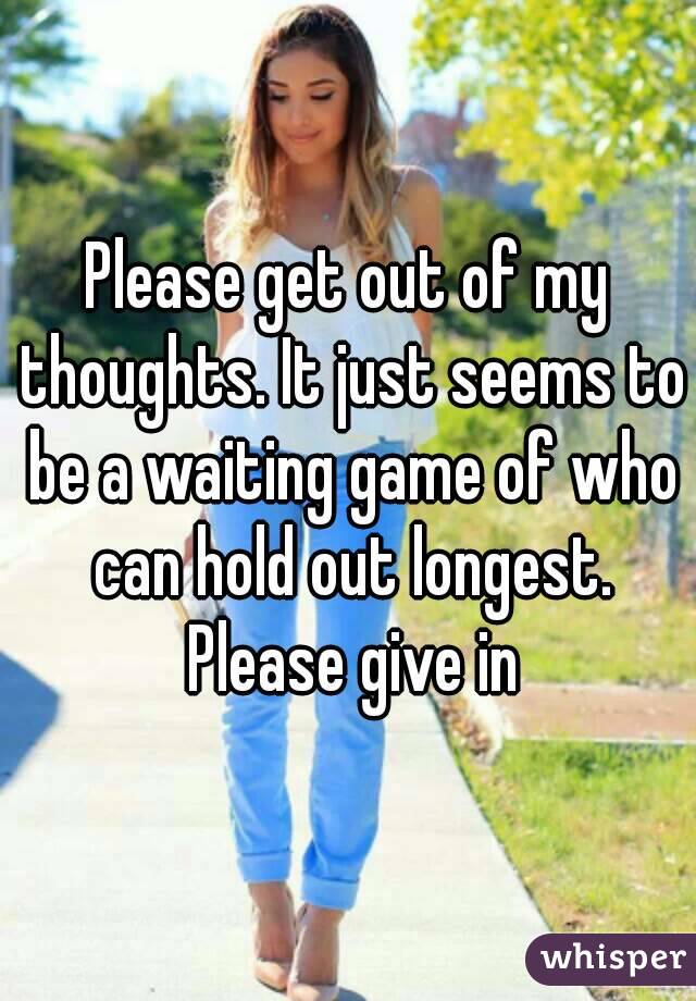 Please get out of my thoughts. It just seems to be a waiting game of who can hold out longest. Please give in