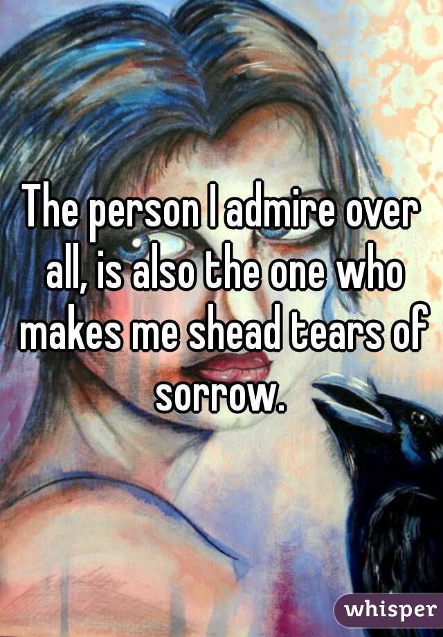 The person I admire over all, is also the one who makes me shead tears of sorrow. 