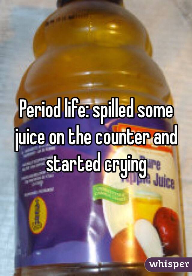 Period life: spilled some juice on the counter and started crying