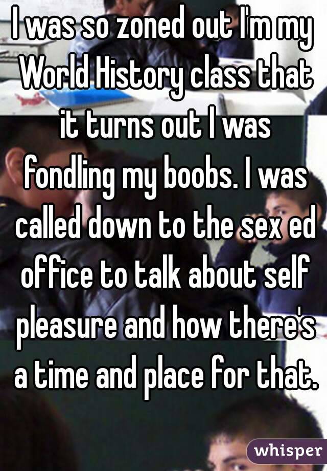 I was so zoned out I'm my World History class that it turns out I was fondling my boobs. I was called down to the sex ed office to talk about self pleasure and how there's a time and place for that.
